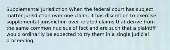 Supplemental Jurisdiction When the federal court has subject matter jurisdiction over one claim, it has discretion to exercise supplemental jurisdiction over related claims that derive from the same common nucleus of fact and are such that a plaintiff would ordinarily be expected to try them in a single judicial proceeding.