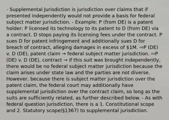 - Supplemental Jurisdiction is jurisdiction over claims that if presented independently would not provide a basis for federal subject matter jurisdiction. - Example: P (from DE) is a patent holder; P licensed its technology to its patent to D (from DE) via a contract. D stops paying its licensing fees under the contract. P sues D for patent infringement and additionally sues D for breach of contract, alleging damages in excess of 1M. ⇨P (DE) v. D (DE), patent claim → federal subject matter jurisdiction. ⇨P (DE) v. D (DE), contract → if this suit was brought independently, there would be no federal subject matter jurisdiction because the claim arises under state law and the parties are not diverse. However, because there is subject matter jurisdiction over the patent claim, the federal court may additionally have supplemental jurisdiction over the contract claim, so long as the suits are sufficiently related, as further described below. - As with federal question jurisdiction, there is a 1. Constitutional scope and 2. Statutory scope(§1367) to supplemental jurisdiction.