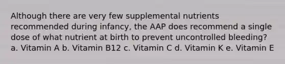 Although there are very few supplemental nutrients recommended during infancy, the AAP does recommend a single dose of what nutrient at birth to prevent uncontrolled bleeding? a. Vitamin A b. Vitamin B12 c. Vitamin C d. Vitamin K e. Vitamin E