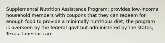 Supplemental Nutrition Assistance Program; provides low-income household members with coupons that they can redeem for enough food to provide a minimally nutritious diet; the program is overseen by the federal govt but administered by the states; Texas- lonestar card