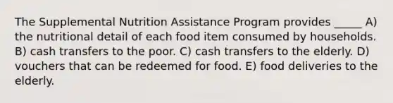 The Supplemental Nutrition Assistance Program provides _____ A) the nutritional detail of each food item consumed by households. B) cash transfers to the poor. C) cash transfers to the elderly. D) vouchers that can be redeemed for food. E) food deliveries to the elderly.