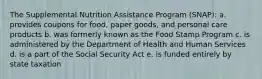 The Supplemental Nutrition Assistance Program (SNAP):​ a. ​provides coupons for food, paper goods, and personal care products b. ​was formerly known as the Food Stamp Program c. ​is administered by the Department of Health and Human Services d. ​is a part of the Social Security Act e. ​is funded entirely by state taxation