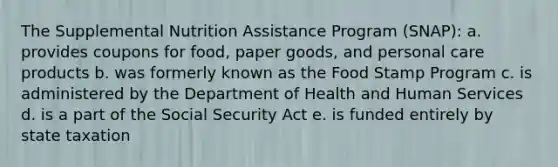 The Supplemental Nutrition Assistance Program (SNAP):​ a. ​provides coupons for food, paper goods, and personal care products b. ​was formerly known as the Food Stamp Program c. ​is administered by the Department of Health and Human Services d. ​is a part of the Social Security Act e. ​is funded entirely by state taxation