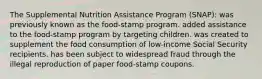 The Supplemental Nutrition Assistance Program (SNAP): was previously known as the food-stamp program. added assistance to the food-stamp program by targeting children. was created to supplement the food consumption of low-income Social Security recipients. has been subject to widespread fraud through the illegal reproduction of paper food-stamp coupons.