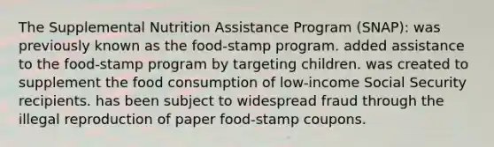 The Supplemental Nutrition Assistance Program (SNAP): was previously known as the food-stamp program. added assistance to the food-stamp program by targeting children. was created to supplement the food consumption of low-income Social Security recipients. has been subject to widespread fraud through the illegal reproduction of paper food-stamp coupons.