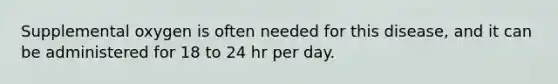 Supplemental oxygen is often needed for this disease, and it can be administered for 18 to 24 hr per day.