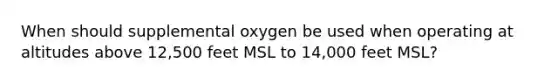 When should supplemental oxygen be used when operating at altitudes above 12,500 feet MSL to 14,000 feet MSL?