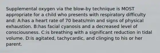 Supplemental oxygen via the blow-by technique is MOST appropriate for a child who presents with respiratory difficulty and: A:has a heart rate of 70 beats/min and signs of physical exhaustion. B:has facial cyanosis and a decreased level of consciousness. C:is breathing with a significant reduction in tidal volume. D:is agitated, tachycardic, and clinging to his or her parent.