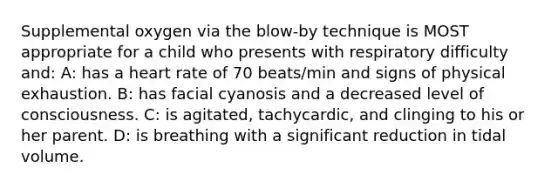 Supplemental oxygen via the blow-by technique is MOST appropriate for a child who presents with respiratory difficulty and: A: has a heart rate of 70 beats/min and signs of physical exhaustion. B: has facial cyanosis and a decreased level of consciousness. C: is agitated, tachycardic, and clinging to his or her parent. D: is breathing with a significant reduction in tidal volume.