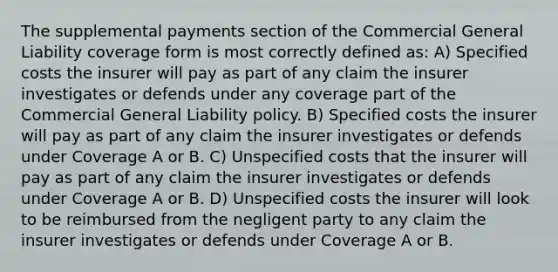 The supplemental payments section of the Commercial General Liability coverage form is most correctly defined as: A) Specified costs the insurer will pay as part of any claim the insurer investigates or defends under any coverage part of the Commercial General Liability policy. B) Specified costs the insurer will pay as part of any claim the insurer investigates or defends under Coverage A or B. C) Unspecified costs that the insurer will pay as part of any claim the insurer investigates or defends under Coverage A or B. D) Unspecified costs the insurer will look to be reimbursed from the negligent party to any claim the insurer investigates or defends under Coverage A or B.