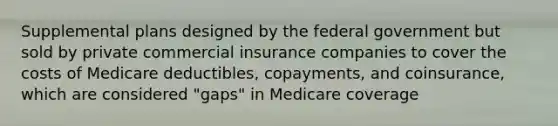 Supplemental plans designed by the federal government but sold by private commercial insurance companies to cover the costs of Medicare deductibles, copayments, and coinsurance, which are considered "gaps" in Medicare coverage