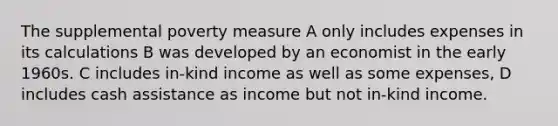 The supplemental poverty measure A only includes expenses in its calculations B was developed by an economist in the early 1960s. C includes in-kind income as well as some expenses, D includes cash assistance as income but not in-kind income.