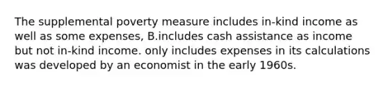 The supplemental poverty measure includes in-kind income as well as some expenses, B.includes cash assistance as income but not in-kind income. only includes expenses in its calculations was developed by an economist in the early 1960s.