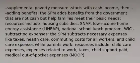 -supplemental poverty measure -starts with cash income, then... -adding benefits: the SPM adds benefits from the government that are not cash but help families meet their basic needs: resources include- housing subsidies, SNAP, low-income home energy assistance (LIHEAP), national school lunch program, WIC -subtracting expenses: the SPM subtracts necessary expenses like taxes, health care, commuting costs for all workers, and child care expenses while parents work: resources include- child care expenses, expenses related to work, taxes, child support paid, medical out-of-pocket expenses (MOOP)