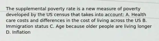 The supplemental poverty rate is a new measure of poverty developed by the US census that takes into account: A. Health care costs and differences in the cost of living across the US B. Immigration status C. Age because older people are living longer D. Inflation