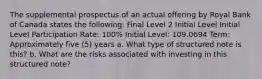 The supplemental prospectus of an actual offering by Royal Bank of Canada states the following: Final Level 2 Initial Level Initial Level Participation Rate: 100% Initial Level: 109.0694 Term: Approximately five (5) years a. What type of structured note is this? b. What are the risks associated with investing in this structured note?