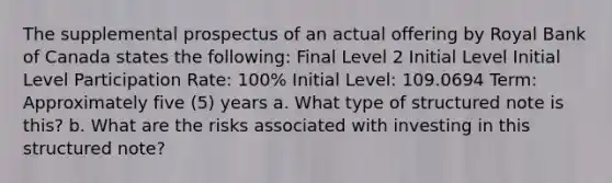 The supplemental prospectus of an actual offering by Royal Bank of Canada states the following: Final Level 2 Initial Level Initial Level Participation Rate: 100% Initial Level: 109.0694 Term: Approximately five (5) years a. What type of structured note is this? b. What are the risks associated with investing in this structured note?