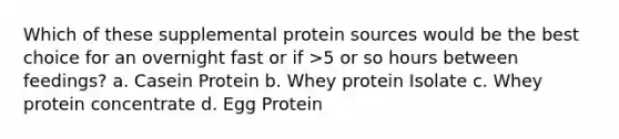 Which of these supplemental protein sources would be the best choice for an overnight fast or if >5 or so hours between feedings? a. Casein Protein b. Whey protein Isolate c. Whey protein concentrate d. Egg Protein