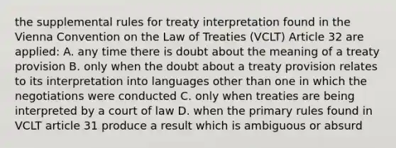 the supplemental rules for treaty interpretation found in the Vienna Convention on the Law of Treaties (VCLT) Article 32 are applied: A. any time there is doubt about the meaning of a treaty provision B. only when the doubt about a treaty provision relates to its interpretation into languages other than one in which the negotiations were conducted C. only when treaties are being interpreted by a court of law D. when the primary rules found in VCLT article 31 produce a result which is ambiguous or absurd