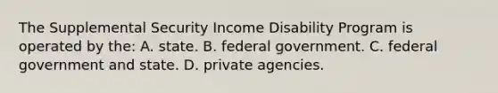 The Supplemental Security Income Disability Program is operated by the: A. state. B. federal government. C. federal government and state. D. private agencies.