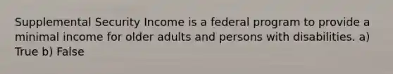 Supplemental Security Income is a federal program to provide a minimal income for older adults and persons with disabilities. a) True b) False