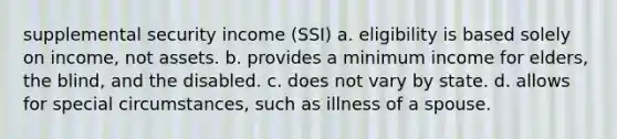 supplemental security income (SSI) a. eligibility is based solely on income, not assets. b. provides a minimum income for elders, the blind, and the disabled. c. does not vary by state. d. allows for special circumstances, such as illness of a spouse.