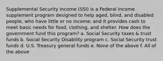 Supplemental Security Income (SSI) is a Federal income supplement program designed to help aged, blind, and disabled people, who have little or no income; and It provides cash to meet basic needs for food, clothing, and shelter. How does the government fund this program? a. Social Security taxes & trust funds b. Social Security Disability program c. Social Security trust funds d. U.S. Treasury general funds e. None of the above f. All of the above