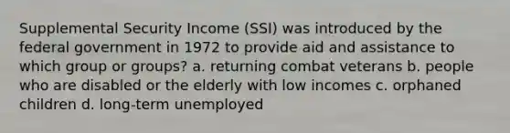 Supplemental Security Income (SSI) was introduced by the federal government in 1972 to provide aid and assistance to which group or groups? a. returning combat veterans b. people who are disabled or the elderly with low incomes c. orphaned children d. long-term unemployed