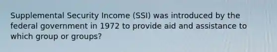 Supplemental Security Income (SSI) was introduced by the federal government in 1972 to provide aid and assistance to which group or groups?