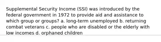 Supplemental Security Income (SSI) was introduced by the federal government in 1972 to provide aid and assistance to which group or groups? a. long-term unemployed b. returning combat veterans c. people who are disabled or the elderly with low incomes d. orphaned children