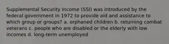 Supplemental Security Income (SSI) was introduced by the federal government in 1972 to provide aid and assistance to which group or groups? a. orphaned children b. returning combat veterans c. people who are disabled or the elderly with low incomes d. long-term unemployed