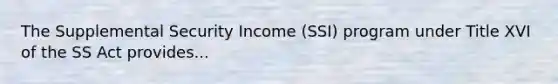 The Supplemental Security Income (SSI) program under Title XVI of the SS Act provides...