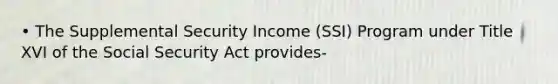 • The Supplemental Security Income (SSI) Program under Title XVI of the Social Security Act provides-