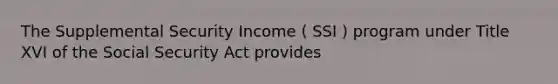 The Supplemental Security Income ( SSI ) program under Title XVI of the Social Security Act provides