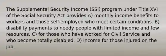 The Supplemental Security Income (SSI) program under Title XVI of the Social Security Act provides A) monthly income benefits to workers and those self-employed who meet certain conditions. B) disability payments to needy people with limited income and few resources. C) for those who have worked for Civil Service and who become totally disabled. D) income for those injured on the job.