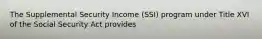 The Supplemental Security Income (SSI) program under Title XVI of the Social Security Act provides