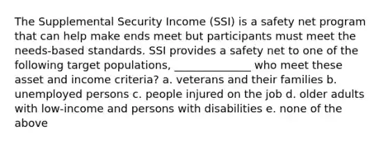 The Supplemental Security Income (SSI) is a safety net program that can help make ends meet but participants must meet the needs-based standards. SSI provides a safety net to one of the following target populations, ______________ who meet these asset and income criteria? a. veterans and their families b. unemployed persons c. people injured on the job d. older adults with low-income and persons with disabilities e. none of the above