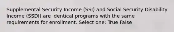 Supplemental Security Income (SSI) and Social Security Disability Income (SSDI) are identical programs with the same requirements for enrollment. Select one: True False