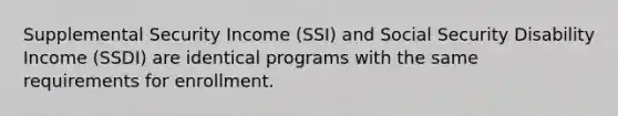 Supplemental Security Income (SSI) and Social Security Disability Income (SSDI) are identical programs with the same requirements for enrollment.