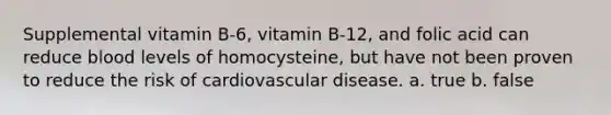 Supplemental vitamin B-6, vitamin B-12, and folic acid can reduce blood levels of homocysteine, but have not been proven to reduce the risk of cardiovascular disease. a. true b. false