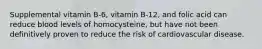 Supplemental vitamin B-6, vitamin B-12, and folic acid can reduce blood levels of homocysteine, but have not been definitively proven to reduce the risk of cardiovascular disease.