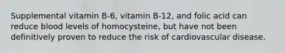 Supplemental vitamin B-6, vitamin B-12, and folic acid can reduce blood levels of homocysteine, but have not been definitively proven to reduce the risk of cardiovascular disease.