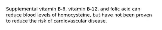 Supplemental vitamin B-6, vitamin B-12, and folic acid can reduce blood levels of homocysteine, but have not been proven to reduce the risk of cardiovascular disease.