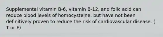 Supplemental vitamin B-6, vitamin B-12, and folic acid can reduce blood levels of homocysteine, but have not been definitively proven to reduce the risk of cardiovascular disease. ( T or F)