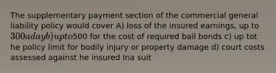 The supplementary payment section of the commercial general liability policy would cover A) loss of the insured earnings, up to 300 a day b) up to500 for the cost of required bail bonds c) up tot he policy limit for bodily injury or property damage d) court costs assessed against he insured Ina suit