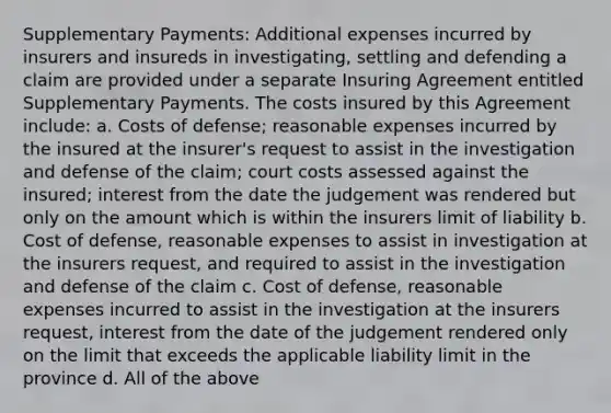 Supplementary Payments: Additional expenses incurred by insurers and insureds in investigating, settling and defending a claim are provided under a separate Insuring Agreement entitled Supplementary Payments. The costs insured by this Agreement include: a. Costs of defense; reasonable expenses incurred by the insured at the insurer's request to assist in the investigation and defense of the claim; court costs assessed against the insured; interest from the date the judgement was rendered but only on the amount which is within the insurers limit of liability b. Cost of defense, reasonable expenses to assist in investigation at the insurers request, and required to assist in the investigation and defense of the claim c. Cost of defense, reasonable expenses incurred to assist in the investigation at the insurers request, interest from the date of the judgement rendered only on the limit that exceeds the applicable liability limit in the province d. All of the above