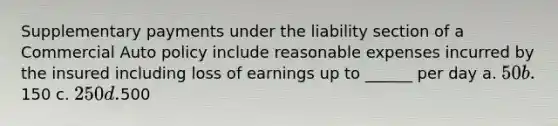 Supplementary payments under the liability section of a Commercial Auto policy include reasonable expenses incurred by the insured including loss of earnings up to ______ per day a. 50 b.150 c. 250 d.500