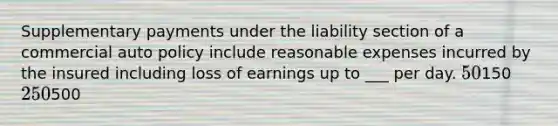 Supplementary payments under the liability section of a commercial auto policy include reasonable expenses incurred by the insured including loss of earnings up to ___ per day. 50150 250500