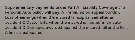 Supplementary payments under Part A - Liability Coverage of a Personal Auto policy will pay: A Premiums on appeal bonds B Loss of earnings when the insured is hospitalized after an accident C Doctor bills when the insured is injured in an auto accident D Damages awarded against the insured, after the Part A limit is exhausted