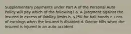 Supplementary payments under Part A of the Personal Auto Policy will pay which of the following? a. A judgment against the insured in excess of liability limits b. 250 for bail bonds c. Loss of earnings when the insured is disabled d. Doctor bills when the insured is injured in an auto accident